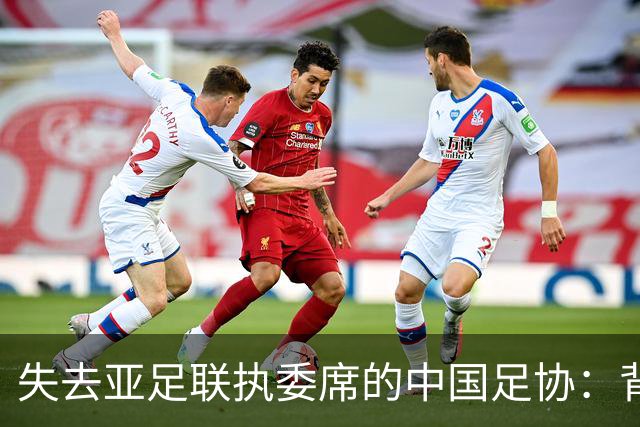 失去亚足联执委席的中国足协：背后的深远影响
